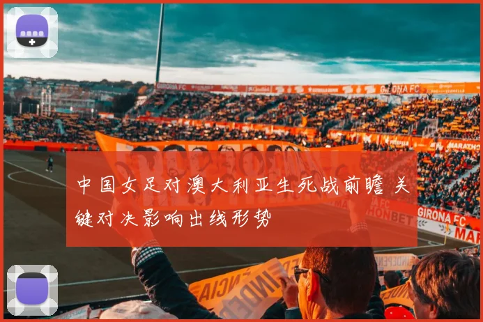 中国女足对澳大利亚生死战前瞻 关键对决影响出线形势
