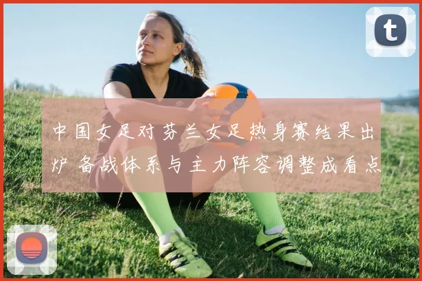 中国女足对芬兰女足热身赛结果出炉 备战体系与主力阵容调整成看点